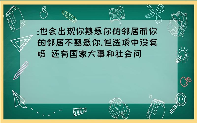 :也会出现你熟悉你的邻居而你的邻居不熟悉你.但选项中没有呀 还有国家大事和社会问