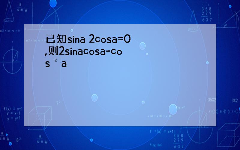 已知sina 2cosa=0,则2sinacosa-cos²a