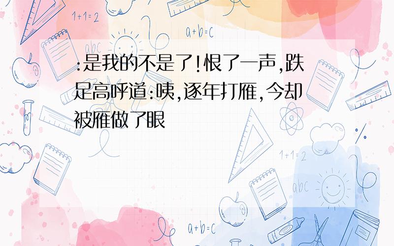 :是我的不是了!恨了一声,跌足高呼道:咦,逐年打雁,今却被雁做了眼