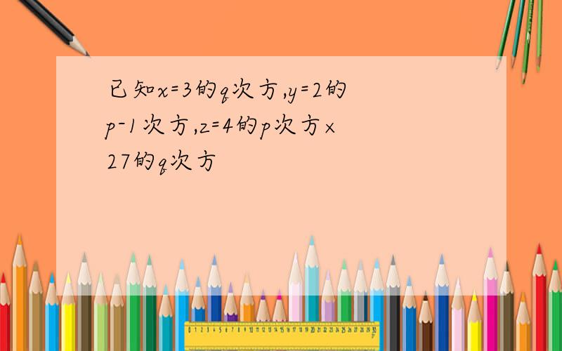 已知x=3的q次方,y=2的p-1次方,z=4的p次方×27的q次方