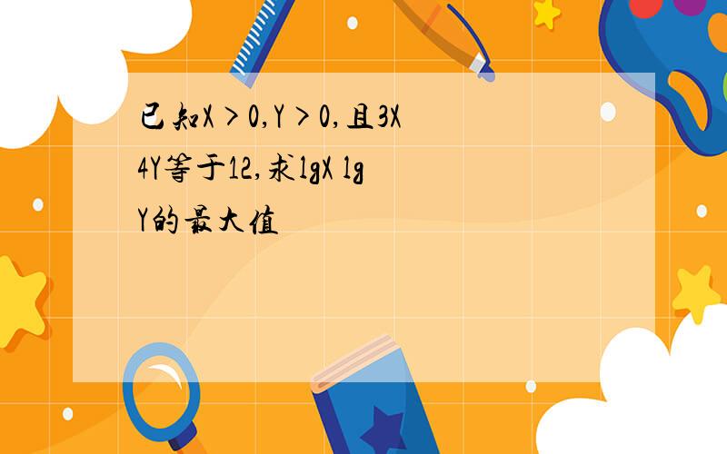 已知X>0,Y>0,且3X 4Y等于12,求lgX lgY的最大值