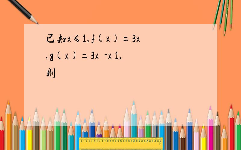 已知x≤1,f(x)=3x²,g(x)=3x²-x 1,则