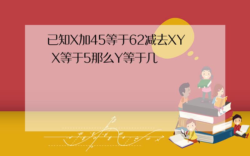 已知X加45等于62减去XY X等于5那么Y等于几