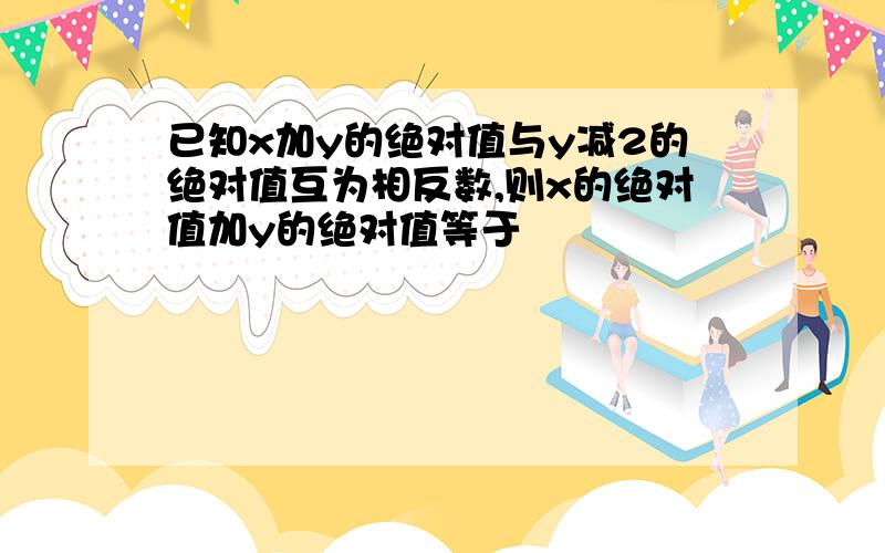 已知x加y的绝对值与y减2的绝对值互为相反数,则x的绝对值加y的绝对值等于