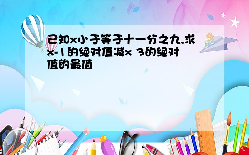 已知x小于等于十一分之九,求x-1的绝对值减x 3的绝对值的最值