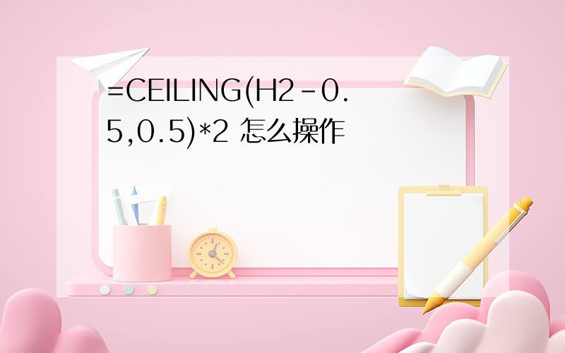 =CEILING(H2-0.5,0.5)*2 怎么操作