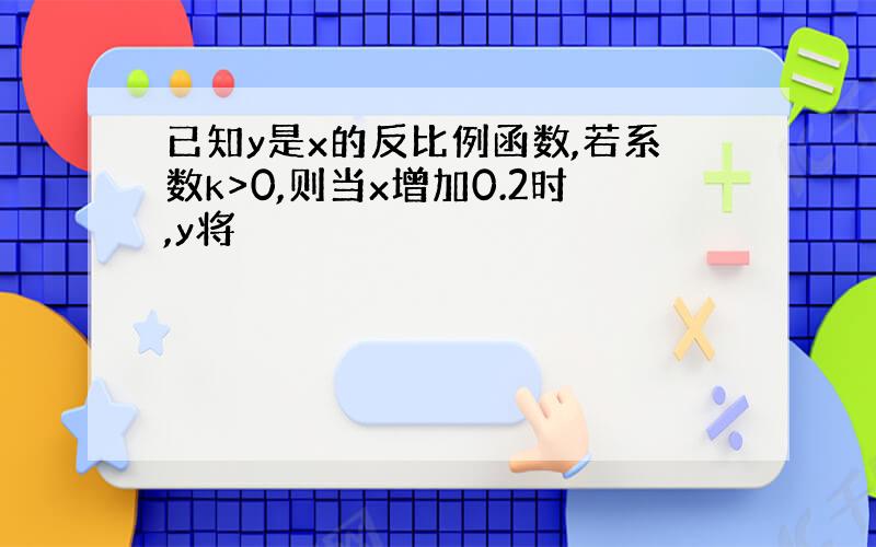 已知y是x的反比例函数,若系数k>0,则当x增加0.2时,y将