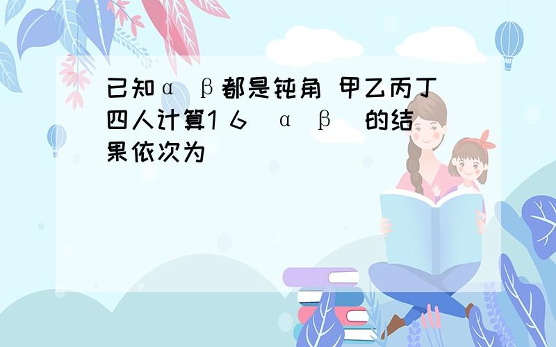 已知α β都是钝角 甲乙丙丁四人计算1 6(α β)的结果依次为