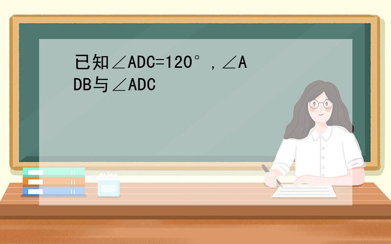 已知∠ADC=120°,∠ADB与∠ADC