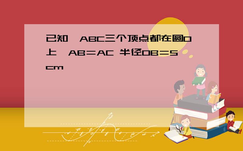 已知△ABC三个顶点都在圆O上,AB＝AC 半径OB＝5cm