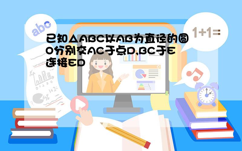 已知△ABC以AB为直径的圆O分别交AC于点D,BC于E连接ED