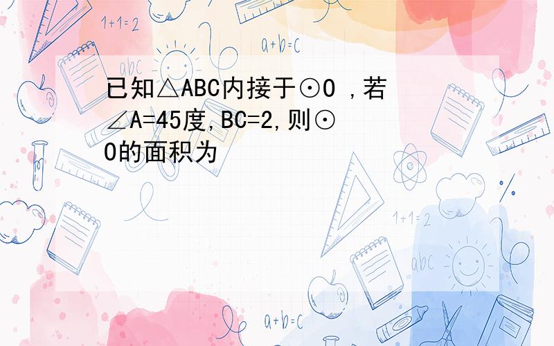 已知△ABC内接于⊙O ,若∠A=45度,BC=2,则⊙O的面积为