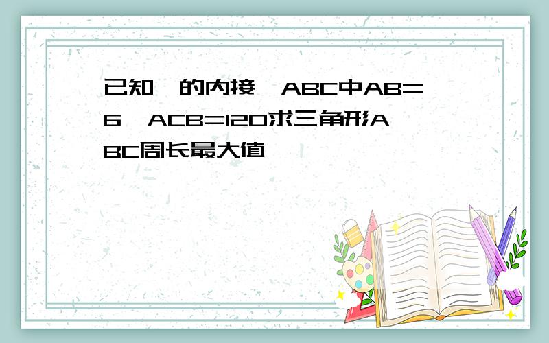 已知○的内接△ABC中AB=6∠ACB=120求三角形ABC周长最大值