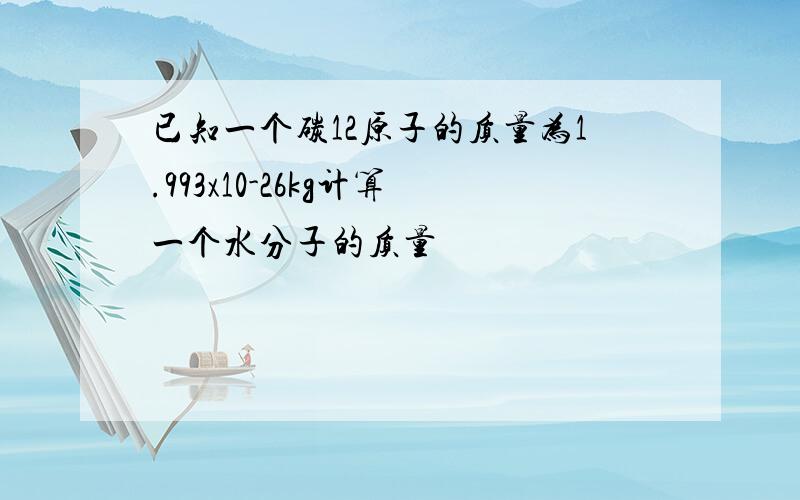 已知一个碳12原子的质量为1.993x10-26kg计算一个水分子的质量