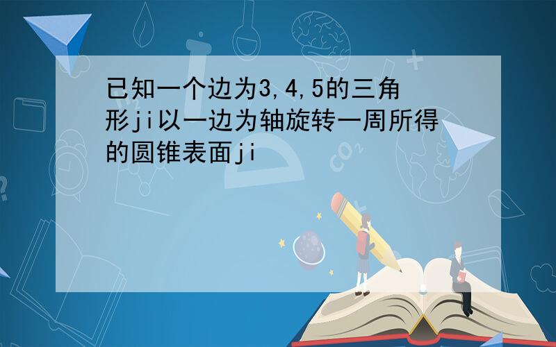 已知一个边为3,4,5的三角形ji以一边为轴旋转一周所得的圆锥表面ji