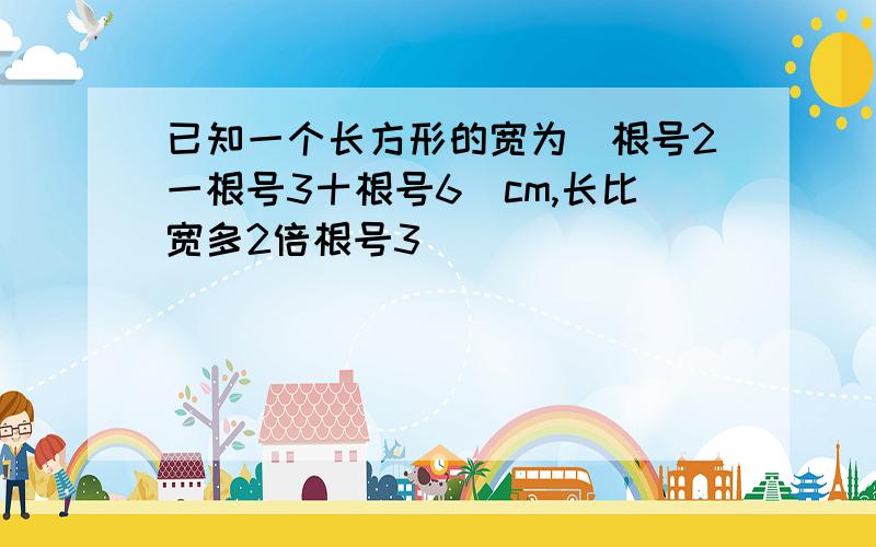 已知一个长方形的宽为(根号2一根号3十根号6)cm,长比宽多2倍根号3