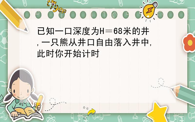 已知一口深度为H＝68米的井,一只熊从井口自由落入井中,此时你开始计时