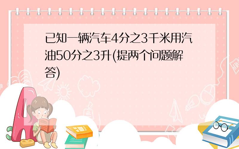 已知一辆汽车4分之3千米用汽油50分之3升(提两个问题解答)