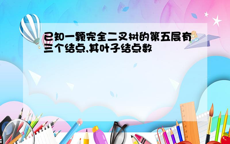 已知一颗完全二叉树的第五层有三个结点,其叶子结点数