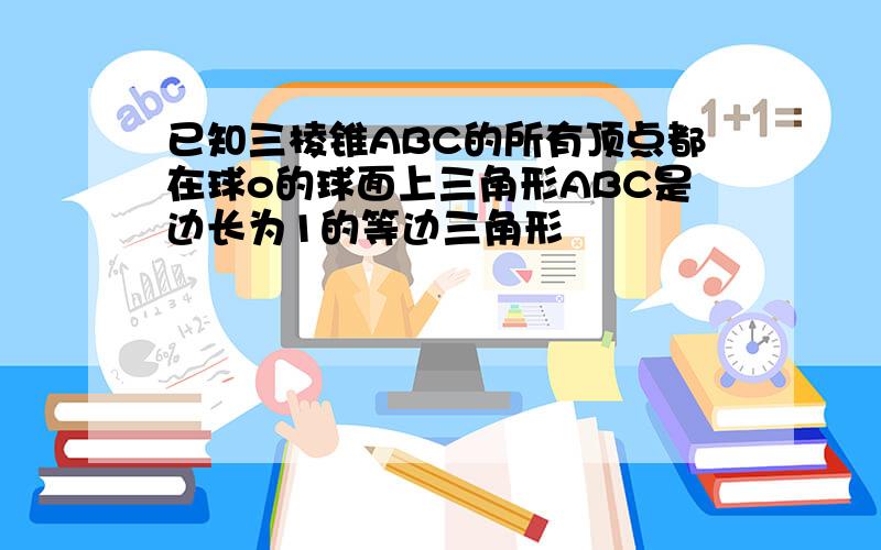 已知三棱锥ABC的所有顶点都在球o的球面上三角形ABC是边长为1的等边三角形