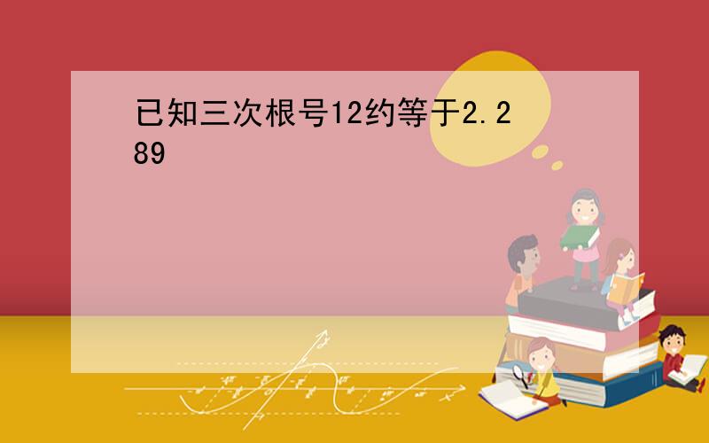 已知三次根号12约等于2.289