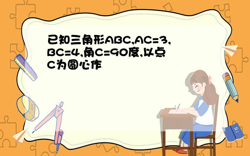 已知三角形ABC,AC=3,BC=4,角C=90度,以点C为圆心作