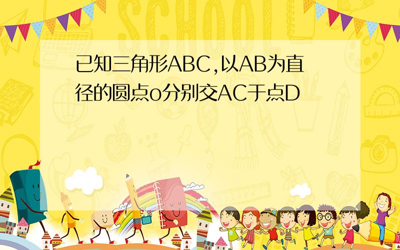 已知三角形ABC,以AB为直径的圆点o分别交AC于点D