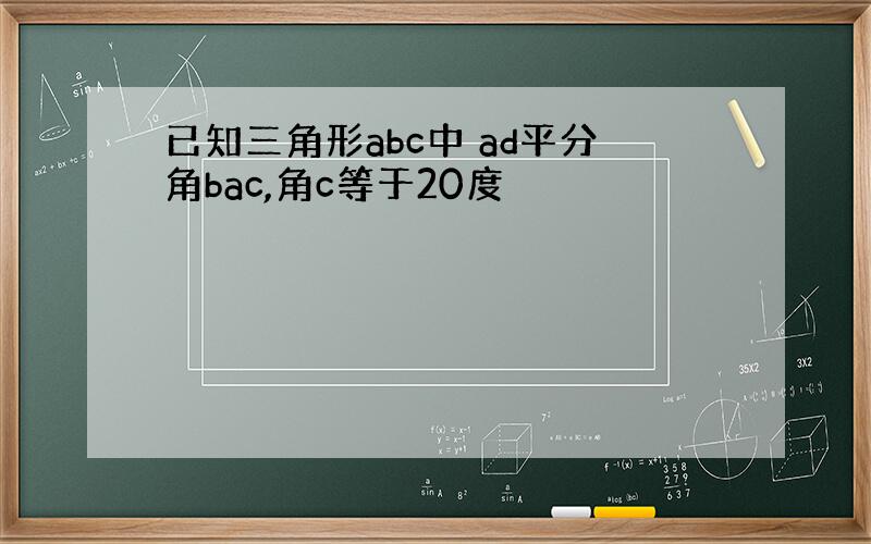 已知三角形abc中 ad平分角bac,角c等于20度