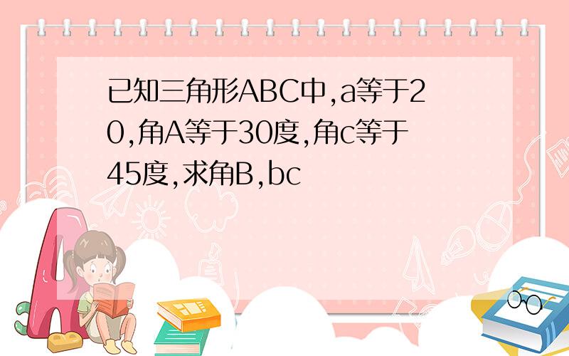 已知三角形ABC中,a等于20,角A等于30度,角c等于45度,求角B,bc