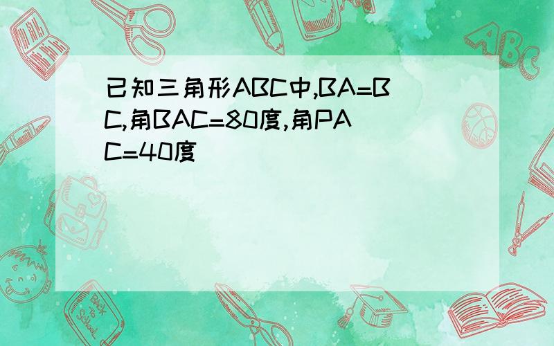 已知三角形ABC中,BA=BC,角BAC=80度,角PAC=40度