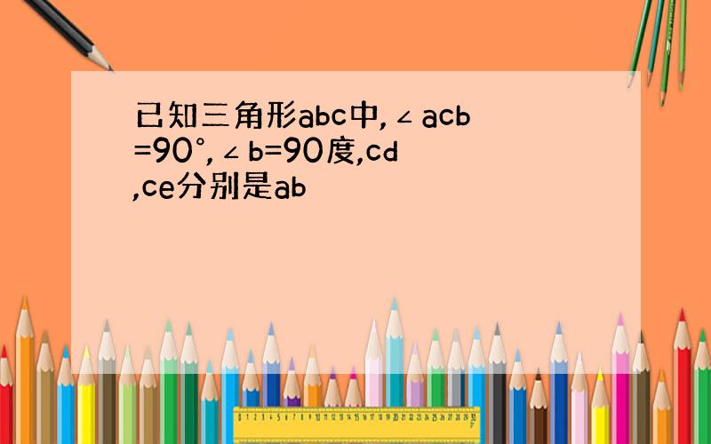 已知三角形abc中,∠acb=90°,∠b=90度,cd,ce分别是ab