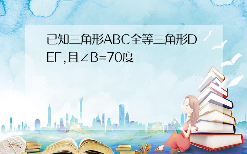 已知三角形ABC全等三角形DEF,且∠B=70度