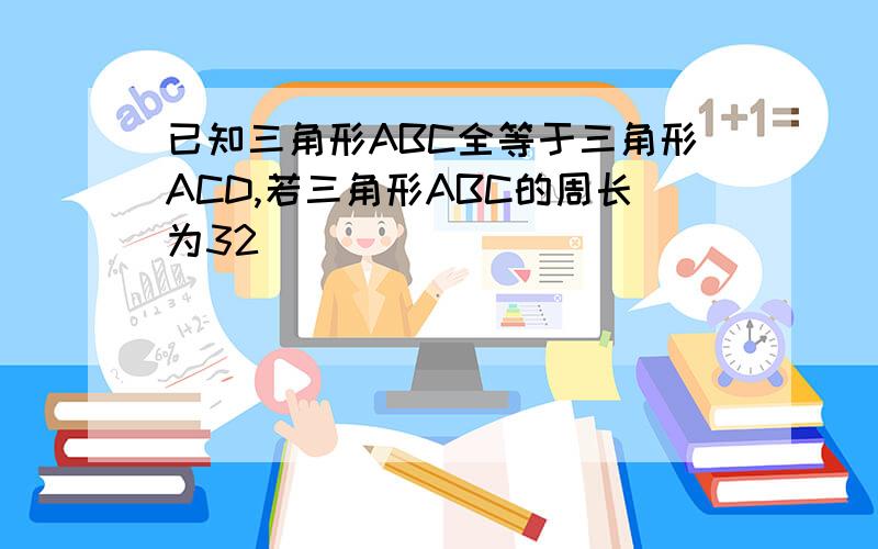 已知三角形ABC全等于三角形ACD,若三角形ABC的周长为32