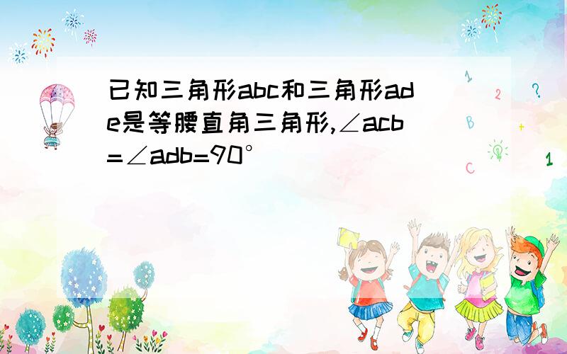 已知三角形abc和三角形ade是等腰直角三角形,∠acb=∠adb=90°