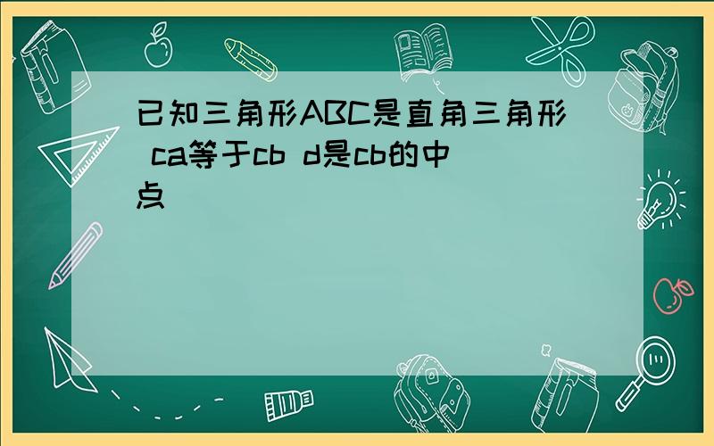 已知三角形ABC是直角三角形 ca等于cb d是cb的中点