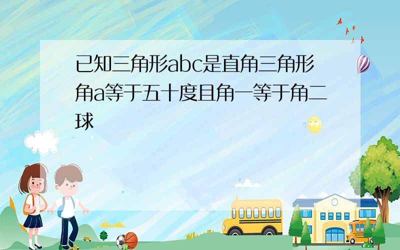 已知三角形abc是直角三角形角a等于五十度且角一等于角二球