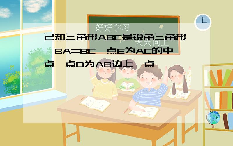 已知三角形ABC是锐角三角形,BA=BC,点E为AC的中点,点D为AB边上一点