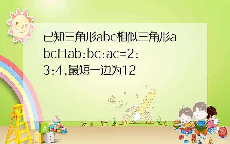 已知三角形abc相似三角形abc且ab:bc:ac=2:3:4,最短一边为12