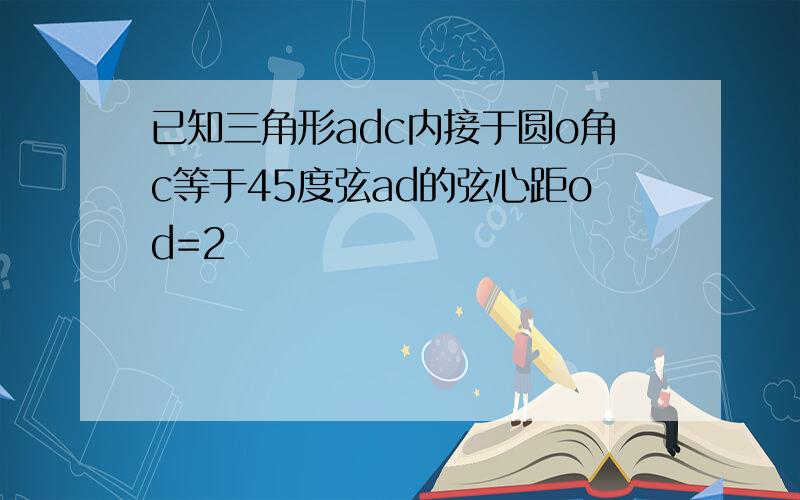 已知三角形adc内接于圆o角c等于45度弦ad的弦心距od=2