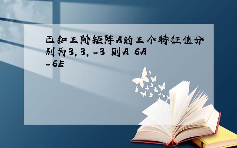 已知三阶矩阵A的三个特征值分别为3,3,-3 则A 6A-6E