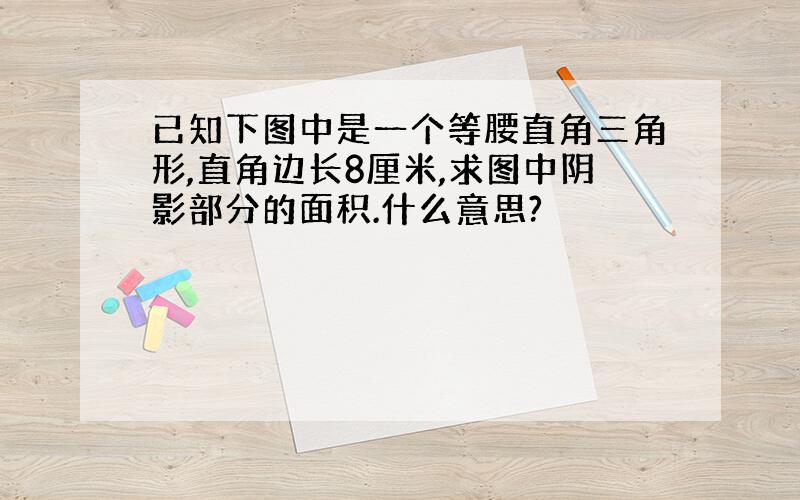 已知下图中是一个等腰直角三角形,直角边长8厘米,求图中阴影部分的面积.什么意思?