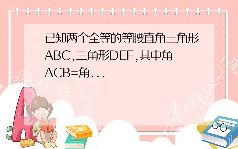 已知两个全等的等腰直角三角形ABC,三角形DEF,其中角ACB=角...