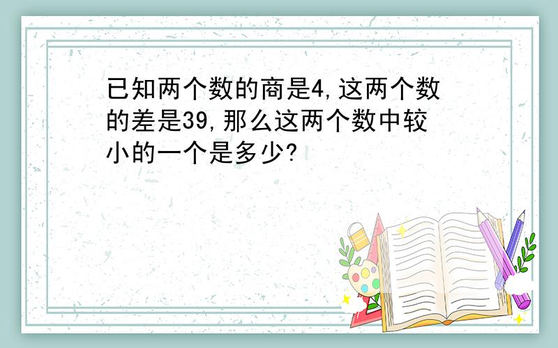 已知两个数的商是4,这两个数的差是39,那么这两个数中较小的一个是多少?