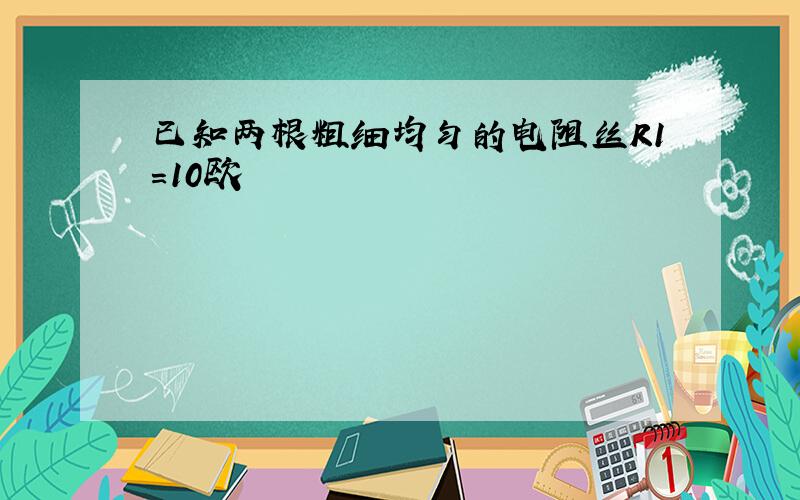 已知两根粗细均匀的电阻丝R1=10欧