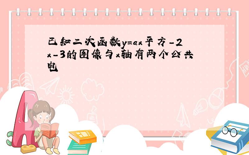 已知二次函数y=ax平方-2x-3的图像与x轴有两个公共电