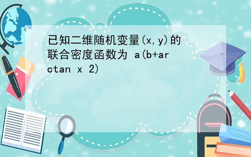 已知二维随机变量(x,y)的联合密度函数为 a(b+arctan x 2)