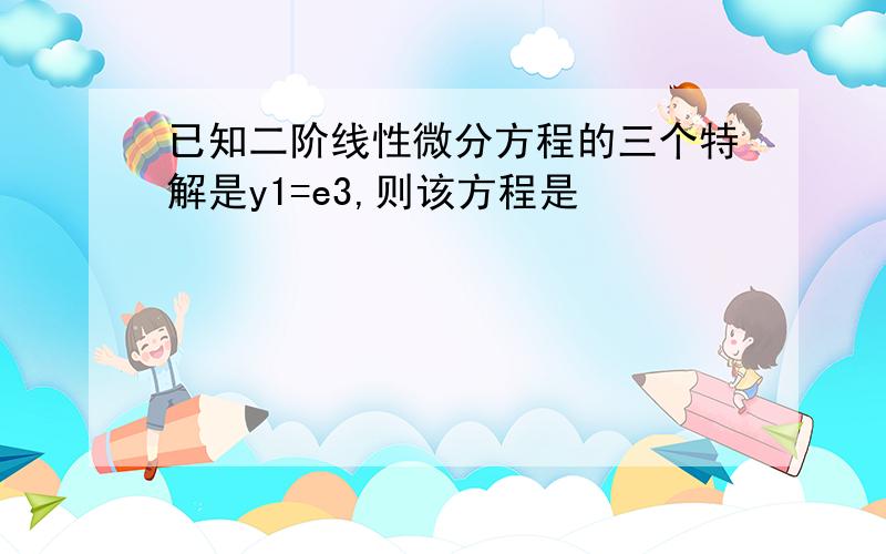 已知二阶线性微分方程的三个特解是y1=e3,则该方程是