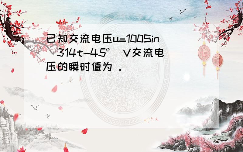 已知交流电压u=100Sin(314t-45º)V交流电压的瞬时值为 .