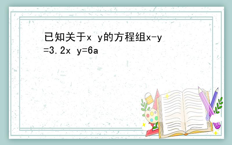 已知关于x y的方程组x-y=3.2x y=6a