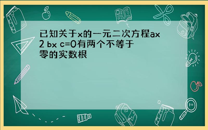 已知关于x的一元二次方程ax2 bx c=0有两个不等于零的实数根